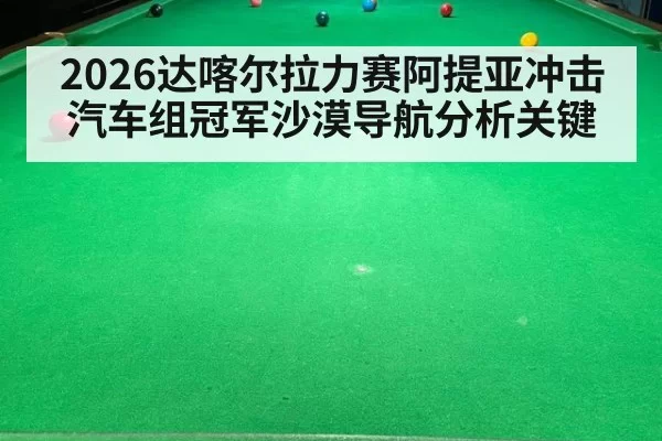 2026达喀尔拉力赛阿提亚冲击汽车组冠军沙漠导航分析关键